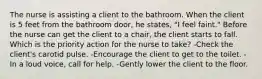 The nurse is assisting a client to the bathroom. When the client is 5 feet from the bathroom door, he states, "I feel faint." Before the nurse can get the client to a chair, the client starts to fall. Which is the priority action for the nurse to take? -Check the client's carotid pulse. -Encourage the client to get to the toilet. -In a loud voice, call for help. -Gently lower the client to the floor.