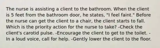 The nurse is assisting a client to the bathroom. When the client is 5 feet from the bathroom door, he states, "I feel faint." Before the nurse can get the client to a chair, the client starts to fall. Which is the priority action for the nurse to take? -Check the client's carotid pulse. -Encourage the client to get to the toilet. -In a loud voice, call for help. -Gently lower the client to the floor.