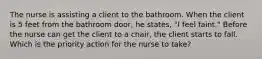 The nurse is assisting a client to the bathroom. When the client is 5 feet from the bathroom door, he states, "I feel faint." Before the nurse can get the client to a chair, the client starts to fall. Which is the priority action for the nurse to take?