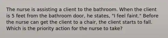 The nurse is assisting a client to the bathroom. When the client is 5 feet from the bathroom door, he states, "I feel faint." Before the nurse can get the client to a chair, the client starts to fall. Which is the priority action for the nurse to take?