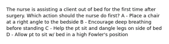 The nurse is assisting a client out of bed for the first time after surgery. Which action should the nurse do first? A - Place a chair at a right angle to the bedside B - Encourage deep breathing before standing C - Help the pt sit and dangle legs on side of bed D - Allow pt to sit w/ bed in a high Fowler's position