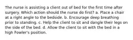 The nurse is assisting a client out of bed for the first time after surgery. Which action should the nurse do first? a. Place a chair at a right angle to the bedside. b. Encourage deep breathing prior to standing. c. Help the client to sit and dangle their legs on the side of the bed. d. Allow the client to sit with the bed in a high Fowler's position.