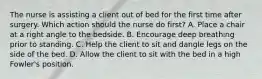 The nurse is assisting a client out of bed for the first time after surgery. Which action should the nurse do first? A. Place a chair at a right angle to the bedside. B. Encourage deep breathing prior to standing. C. Help the client to sit and dangle legs on the side of the bed. D. Allow the client to sit with the bed in a high Fowler's position.