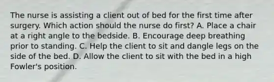 The nurse is assisting a client out of bed for the first time after surgery. Which action should the nurse do first? A. Place a chair at a right angle to the bedside. B. Encourage deep breathing prior to standing. C. Help the client to sit and dangle legs on the side of the bed. D. Allow the client to sit with the bed in a high Fowler's position.