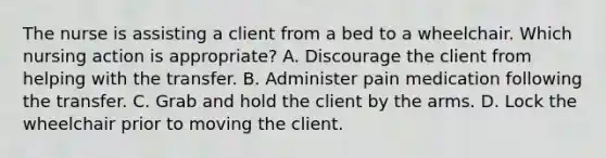 The nurse is assisting a client from a bed to a wheelchair. Which nursing action is appropriate? A. Discourage the client from helping with the transfer. B. Administer pain medication following the transfer. C. Grab and hold the client by the arms. D. Lock the wheelchair prior to moving the client.