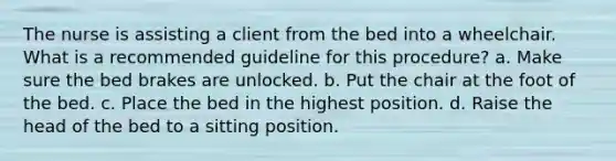 The nurse is assisting a client from the bed into a wheelchair. What is a recommended guideline for this procedure? a. Make sure the bed brakes are unlocked. b. Put the chair at the foot of the bed. c. Place the bed in the highest position. d. Raise the head of the bed to a sitting position.