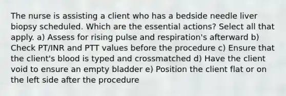 The nurse is assisting a client who has a bedside needle liver biopsy scheduled. Which are the essential actions? Select all that apply. a) Assess for rising pulse and respiration's afterward b) Check PT/INR and PTT values before the procedure c) Ensure that the client's blood is typed and crossmatched d) Have the client void to ensure an empty bladder e) Position the client flat or on the left side after the procedure