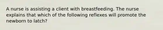 A nurse is assisting a client with breastfeeding. The nurse explains that which of the following reflexes will promote the newborn to latch?