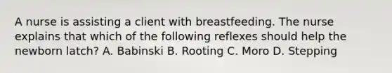 A nurse is assisting a client with breastfeeding. The nurse explains that which of the following reflexes should help the newborn latch? A. Babinski B. Rooting C. Moro D. Stepping