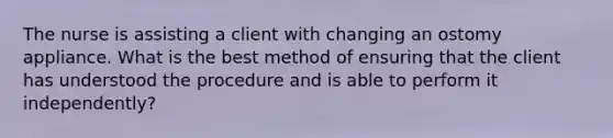 The nurse is assisting a client with changing an ostomy appliance. What is the best method of ensuring that the client has understood the procedure and is able to perform it independently?