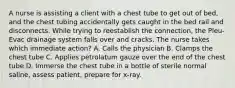 A nurse is assisting a client with a chest tube to get out of bed, and the chest tubing accidentally gets caught in the bed rail and disconnects. While trying to reestablish the connection, the Pleu-Evac drainage system falls over and cracks. The nurse takes which immediate action? A. Calls the physician B. Clamps the chest tube C. Applies petrolatum gauze over the end of the chest tube D. Immerse the chest tube in a bottle of sterile normal saline, assess patient, prepare for x-ray.