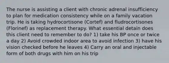 The nurse is assisting a client with chronic adrenal insufficiency to plan for medication consistency while on a family vacation trip. He is taking hydrocortisone (Cortef) and fludrocortisones (Florinef) as replacement therapy. What essential detain does this client need to remember to do? 1) take his BP once or twice a day 2) Avoid crowded indoor area to avoid infection 3) have his vision checked before he leaves 4) Carry an oral and injectable form of both drugs with him on his trip