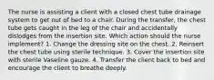 The nurse is assisting a client with a closed chest tube drainage system to get out of bed to a chair. During the transfer, the chest tube gets caught in the leg of the chair and accidentally dislodges from the insertion site. Which action should the nurse implement? 1. Change the dressing site on the chest. 2. Reinsert the chest tube using sterile technique. 3. Cover the insertion site with sterile Vaseline gauze. 4. Transfer the client back to bed and encourage the client to breathe deeply.