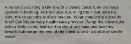 A nurse is assisting a client with a closed chest tube drainage system in bathing. As the nurse is turning the client onto his side, the chest tube is disconnected. What should the nurse do first? Call the primary health care provider Clamp the chest tube with a Kelly clamp Instruct the client to inhale and hold his breath Submerge the end of the chest tube in a bottle of sterile water