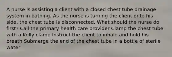 A nurse is assisting a client with a closed chest tube drainage system in bathing. As the nurse is turning the client onto his side, the chest tube is disconnected. What should the nurse do first? Call the primary health care provider Clamp the chest tube with a Kelly clamp Instruct the client to inhale and hold his breath Submerge the end of the chest tube in a bottle of sterile water