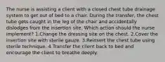 The nurse is assisting a client with a closed chest tube drainage system to get out of bed to a chair. During the transfer, the chest tube gets caught in the leg of the chair and accidentally dislodges from the insertion site. Which action should the nurse implement? 1.Change the dressing site on the chest. 2.Cover the insertion site with sterile gauze. 3.Reinsert the chest tube using sterile technique. 4.Transfer the client back to bed and encourage the client to breathe deeply.