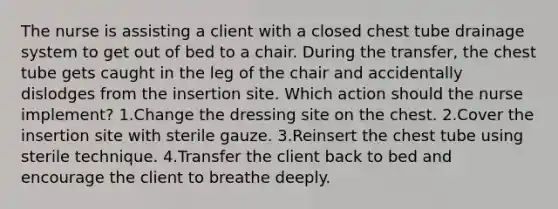 The nurse is assisting a client with a closed chest tube drainage system to get out of bed to a chair. During the transfer, the chest tube gets caught in the leg of the chair and accidentally dislodges from the insertion site. Which action should the nurse implement? 1.Change the dressing site on the chest. 2.Cover the insertion site with sterile gauze. 3.Reinsert the chest tube using sterile technique. 4.Transfer the client back to bed and encourage the client to breathe deeply.