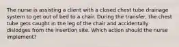 The nurse is assisting a client with a closed chest tube drainage system to get out of bed to a chair. During the transfer, the chest tube gets caught in the leg of the chair and accidentally dislodges from the insertion site. Which action should the nurse implement?