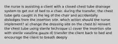 the nurse is assisting a client with a closed chest tube drainage system to get out of bed to a chair. during the transfer, the chest tube gets caught in the leg of the chair and accidentally dislodges from the insertion site. which action should the nurse implement? a) change the dressing site on the chest b) reinsert the chest tube using sterile technique c) cover the insertion site with sterile vaseline gauze d) transfer the client back to bed and encourage the client to breath deeply