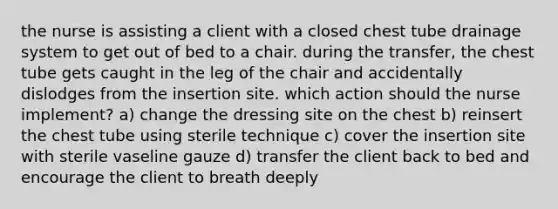 the nurse is assisting a client with a closed chest tube drainage system to get out of bed to a chair. during the transfer, the chest tube gets caught in the leg of the chair and accidentally dislodges from the insertion site. which action should the nurse implement? a) change the dressing site on the chest b) reinsert the chest tube using sterile technique c) cover the insertion site with sterile vaseline gauze d) transfer the client back to bed and encourage the client to breath deeply