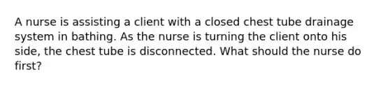 A nurse is assisting a client with a closed chest tube drainage system in bathing. As the nurse is turning the client onto his side, the chest tube is disconnected. What should the nurse do first?