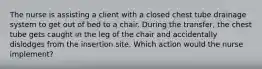The nurse is assisting a client with a closed chest tube drainage system to get out of bed to a chair. During the transfer, the chest tube gets caught in the leg of the chair and accidentally dislodges from the insertion site. Which action would the nurse implement?