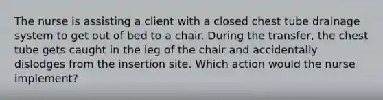 The nurse is assisting a client with a closed chest tube drainage system to get out of bed to a chair. During the transfer, the chest tube gets caught in the leg of the chair and accidentally dislodges from the insertion site. Which action would the nurse implement?