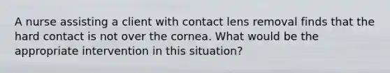 A nurse assisting a client with contact lens removal finds that the hard contact is not over the cornea. What would be the appropriate intervention in this situation?