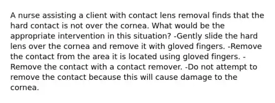 A nurse assisting a client with contact lens removal finds that the hard contact is not over the cornea. What would be the appropriate intervention in this situation? -Gently slide the hard lens over the cornea and remove it with gloved fingers. -Remove the contact from the area it is located using gloved fingers. -Remove the contact with a contact remover. -Do not attempt to remove the contact because this will cause damage to the cornea.