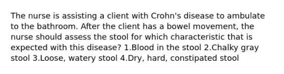 The nurse is assisting a client with Crohn's disease to ambulate to the bathroom. After the client has a bowel movement, the nurse should assess the stool for which characteristic that is expected with this disease? 1.Blood in the stool 2.Chalky gray stool 3.Loose, watery stool 4.Dry, hard, constipated stool