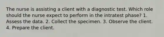 The nurse is assisting a client with a diagnostic test. Which role should the nurse expect to perform in the intratest phase? 1. Assess the data. 2. Collect the specimen. 3. Observe the client. 4. Prepare the client.