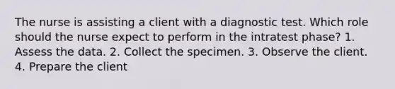 The nurse is assisting a client with a diagnostic test. Which role should the nurse expect to perform in the intratest phase? 1. Assess the data. 2. Collect the specimen. 3. Observe the client. 4. Prepare the client