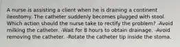 A nurse is assisting a client when he is draining a continent ileostomy. The catheter suddenly becomes plugged with stool. Which action should the nurse take to rectify the problem? -Avoid milking the catheter. -Wait for 8 hours to obtain drainage. -Avoid removing the catheter. -Rotate the catheter tip inside the stoma.