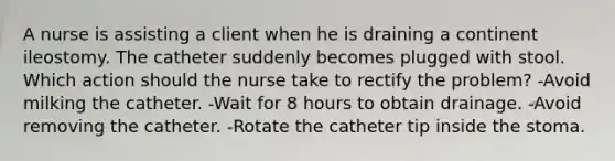 A nurse is assisting a client when he is draining a continent ileostomy. The catheter suddenly becomes plugged with stool. Which action should the nurse take to rectify the problem? -Avoid milking the catheter. -Wait for 8 hours to obtain drainage. -Avoid removing the catheter. -Rotate the catheter tip inside the stoma.