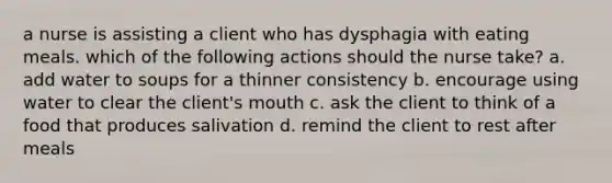 a nurse is assisting a client who has dysphagia with eating meals. which of the following actions should the nurse take? a. add water to soups for a thinner consistency b. encourage using water to clear the client's mouth c. ask the client to think of a food that produces salivation d. remind the client to rest after meals