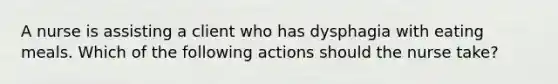 A nurse is assisting a client who has dysphagia with eating meals. Which of the following actions should the nurse take?