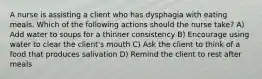 A nurse is assisting a client who has dysphagia with eating meals. Which of the following actions should the nurse take? A) Add water to soups for a thinner consistency B) Encourage using water to clear the client's mouth C) Ask the client to think of a food that produces salivation D) Remind the client to rest after meals