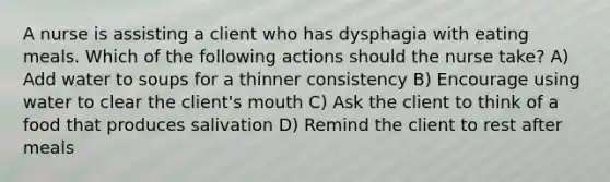 A nurse is assisting a client who has dysphagia with eating meals. Which of the following actions should the nurse take? A) Add water to soups for a thinner consistency B) Encourage using water to clear the client's mouth C) Ask the client to think of a food that produces salivation D) Remind the client to rest after meals