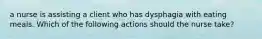 a nurse is assisting a client who has dysphagia with eating meals. Which of the following actions should the nurse take?