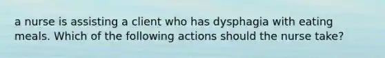 a nurse is assisting a client who has dysphagia with eating meals. Which of the following actions should the nurse take?