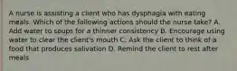 A nurse is assisting a client who has dysphagia with eating meals. Which of the following actions should the nurse take? A. Add water to soups for a thinner consistency B. Encourage using water to clear the client's mouth C. Ask the client to think of a food that produces salivation D. Remind the client to rest after meals