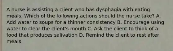 A nurse is assisting a client who has dysphagia with eating meals. Which of the following actions should the nurse take? A. Add water to soups for a thinner consistency B. Encourage using water to clear the client's mouth C. Ask the client to think of a food that produces salivation D. Remind the client to rest after meals