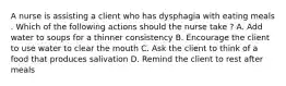 A nurse is assisting a client who has dysphagia with eating meals . Which of the following actions should the nurse take ? A. Add water to soups for a thinner consistency B. Encourage the client to use water to clear the mouth C. Ask the client to think of a food that produces salivation D. Remind the client to rest after meals