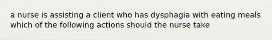 a nurse is assisting a client who has dysphagia with eating meals which of the following actions should the nurse take