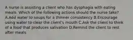 A nurse is assisting a client who has dysphagia with eating meals. Which of the following actions should the nurse take? A.Add water to soups for a thinner consistency B.Encourage using water to clear the client's mouth C.Ask the client to think of a food that produces salivation D.Remind the client to rest after meals