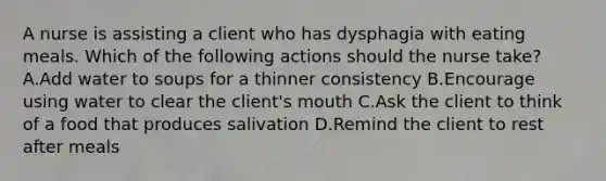 A nurse is assisting a client who has dysphagia with eating meals. Which of the following actions should the nurse take? A.Add water to soups for a thinner consistency B.Encourage using water to clear the client's mouth C.Ask the client to think of a food that produces salivation D.Remind the client to rest after meals