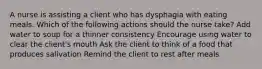A nurse is assisting a client who has dysphagia with eating meals. Which of the following actions should the nurse take? Add water to soup for a thinner consistency Encourage using water to clear the client's mouth Ask the client to think of a food that produces salivation Remind the client to rest after meals