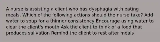 A nurse is assisting a client who has dysphagia with eating meals. Which of the following actions should the nurse take? Add water to soup for a thinner consistency Encourage using water to clear the client's mouth Ask the client to think of a food that produces salivation Remind the client to rest after meals