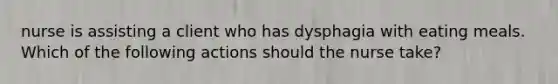 nurse is assisting a client who has dysphagia with eating meals. Which of the following actions should the nurse take?