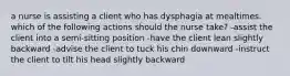 a nurse is assisting a client who has dysphagia at mealtimes. which of the following actions should the nurse take? -assist the client into a semi-sitting position -have the client lean slightly backward -advise the client to tuck his chin downward -instruct the client to tilt his head slightly backward